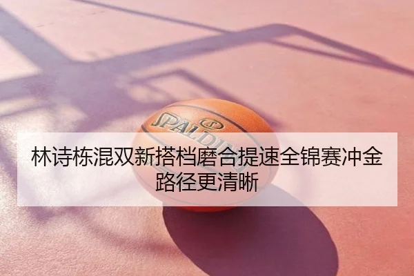 林诗栋混双新搭档磨合提速全锦赛冲金路径更清晰