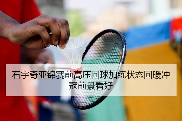 石宇奇亚锦赛前高压回球加练状态回暖冲冠前景看好