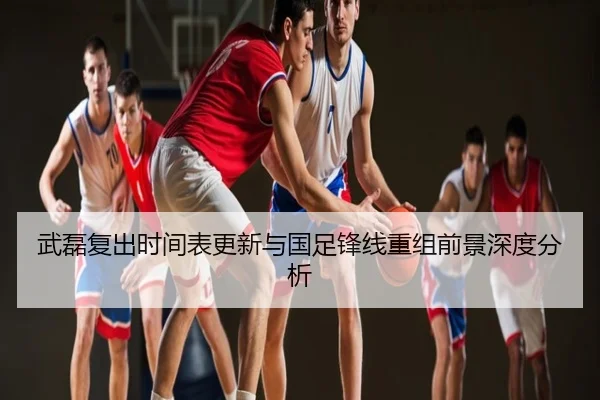 武磊复出时间表更新与国足锋线重组前景深度分析