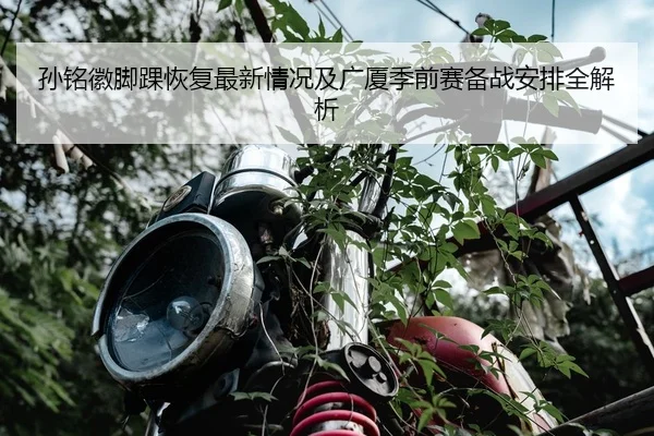 孙铭徽脚踝恢复最新情况及广厦季前赛备战安排全解析